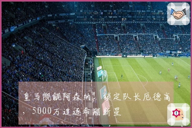 皇马觊觎阿森纳！锁定队长厄德高，5000万追逐希腊新星