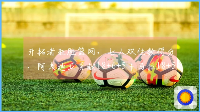 开拓者狂胜篮网，七人双位数得分，阿夫迪亚贡献18+6+5卡马拉18+5