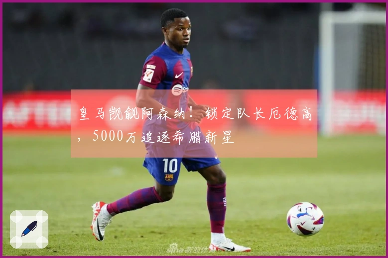 皇马觊觎阿森纳！锁定队长厄德高，5000万追逐希腊新星