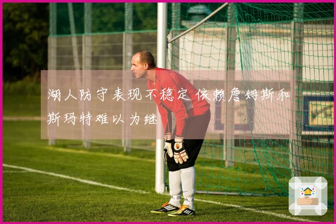 湖人防守表现不稳定 依赖詹姆斯和斯玛特难以为继