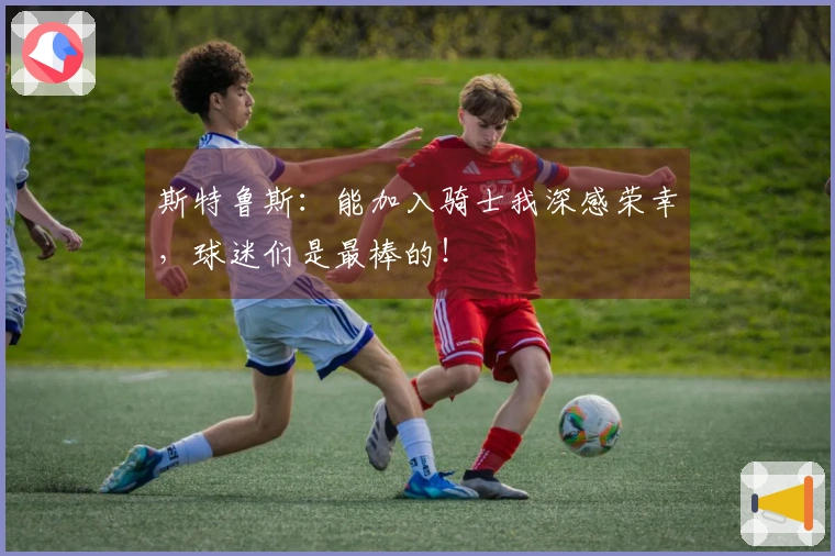 斯特鲁斯：能加入骑士我深感荣幸，球迷们是最棒的！