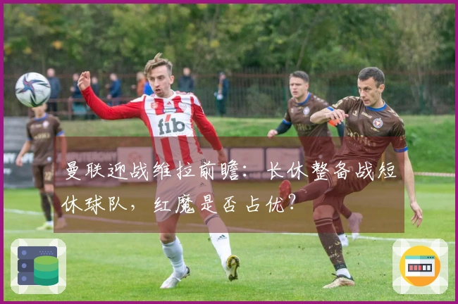 曼联迎战维拉前瞻：长休整备战短休球队，红魔是否占优？