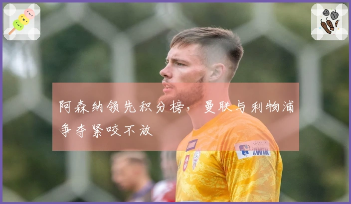 阿森纳领先积分榜，曼联与利物浦争夺紧咬不放