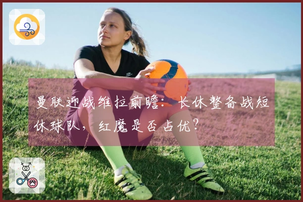 曼联迎战维拉前瞻:长休整备战短休球队,红魔是否占优?