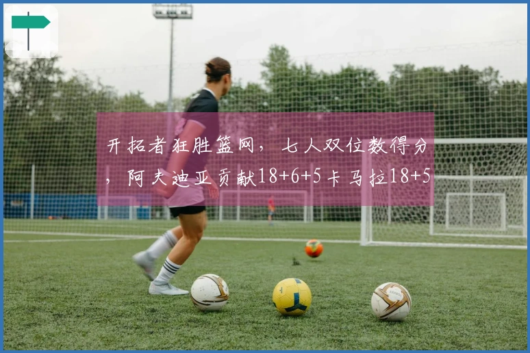 开拓者狂胜篮网，七人双位数得分，阿夫迪亚贡献18+6+5卡马拉18+5