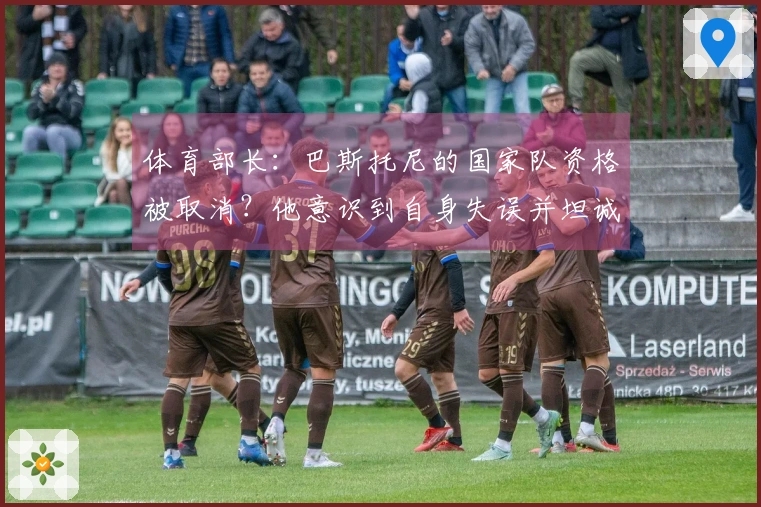 体育部长：巴斯托尼的国家队资格被取消？他意识到自身失误并坦诚认错。