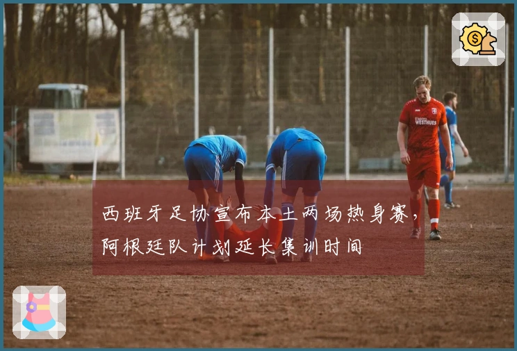 西班牙足协宣布本土两场热身赛，阿根廷队计划延长集训时间