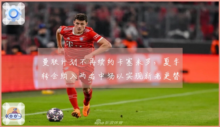 曼联计划不再续约卡塞米罗，夏季转会购入两名中场以实现新老更替