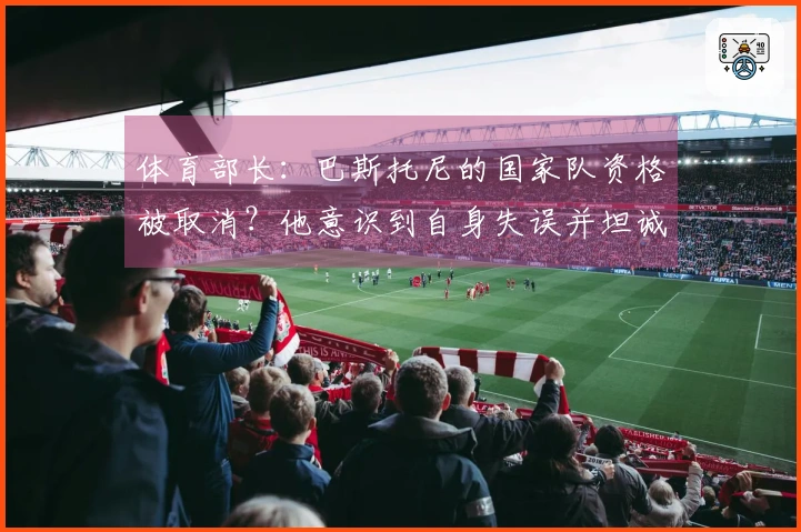 体育部长：巴斯托尼的国家队资格被取消？他意识到自身失误并坦诚认错。