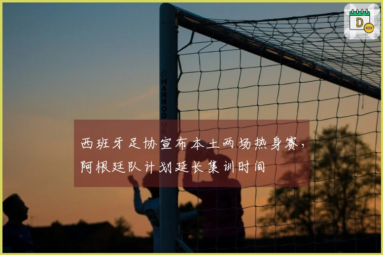 西班牙足协宣布本土两场热身赛，阿根廷队计划延长集训时间